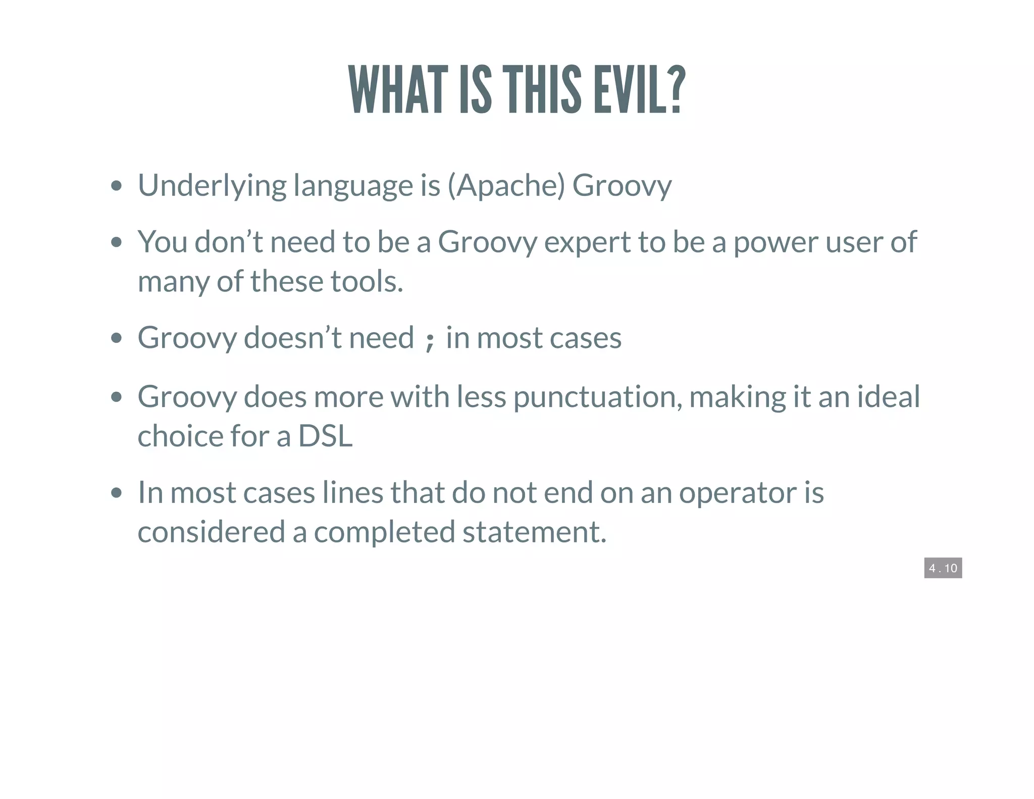 4 . 10
WHAT IS THIS EVIL?
Underlying language is (Apache) Groovy
You don’t need to be a Groovy expert to be a power user of
many of these tools.
Groovy doesn’t need ; in most cases
Groovy does more with less punctuation, making it an ideal
choice for a DSL
In most cases lines that do not end on an operator is
considered a completed statement.
 
