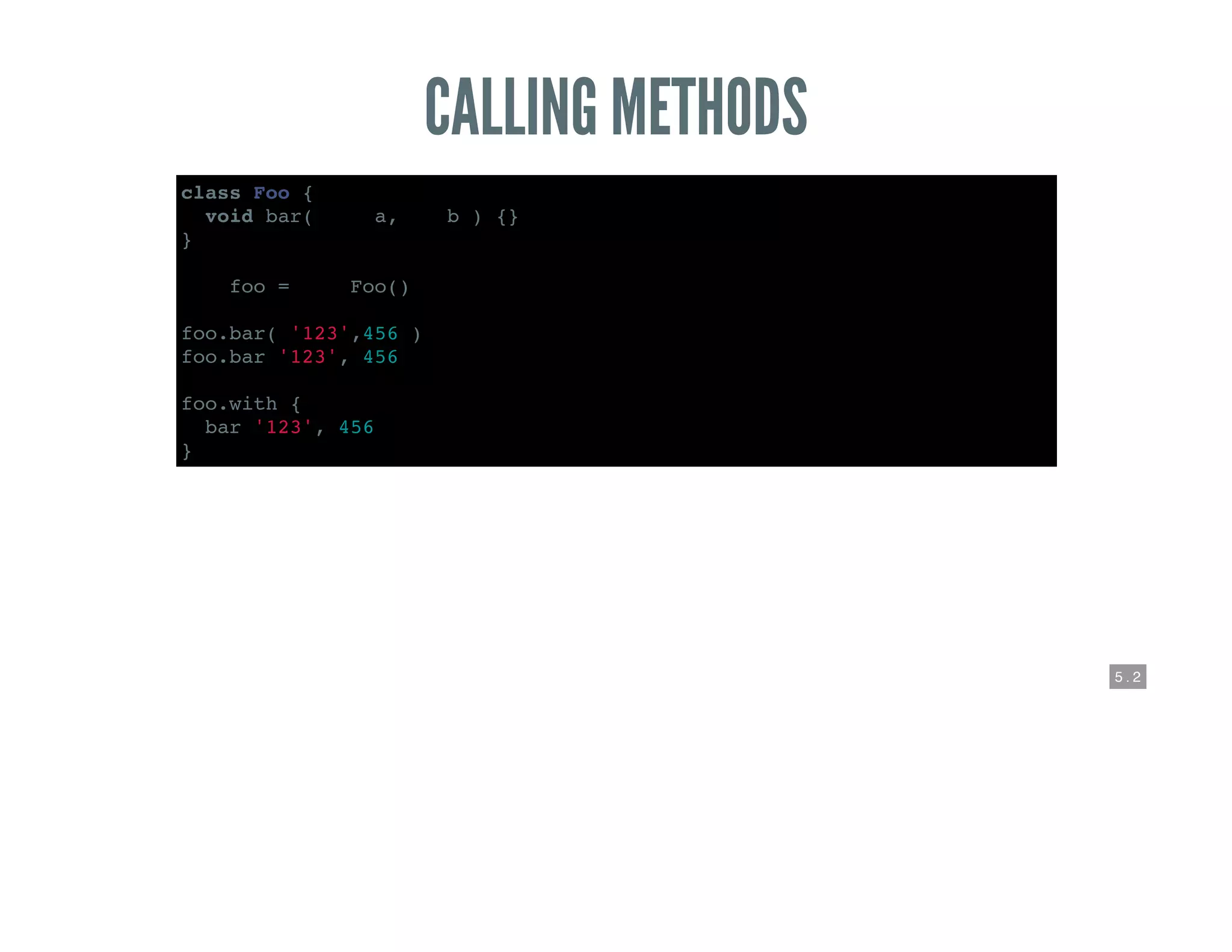 5 . 2
CALLING METHODS
class Foo {
void bar( def a,def b ) {}
}
def foo = new Foo()
foo.bar( '123',456 )
foo.bar '123', 456
foo.with {
bar '123', 456
}
 