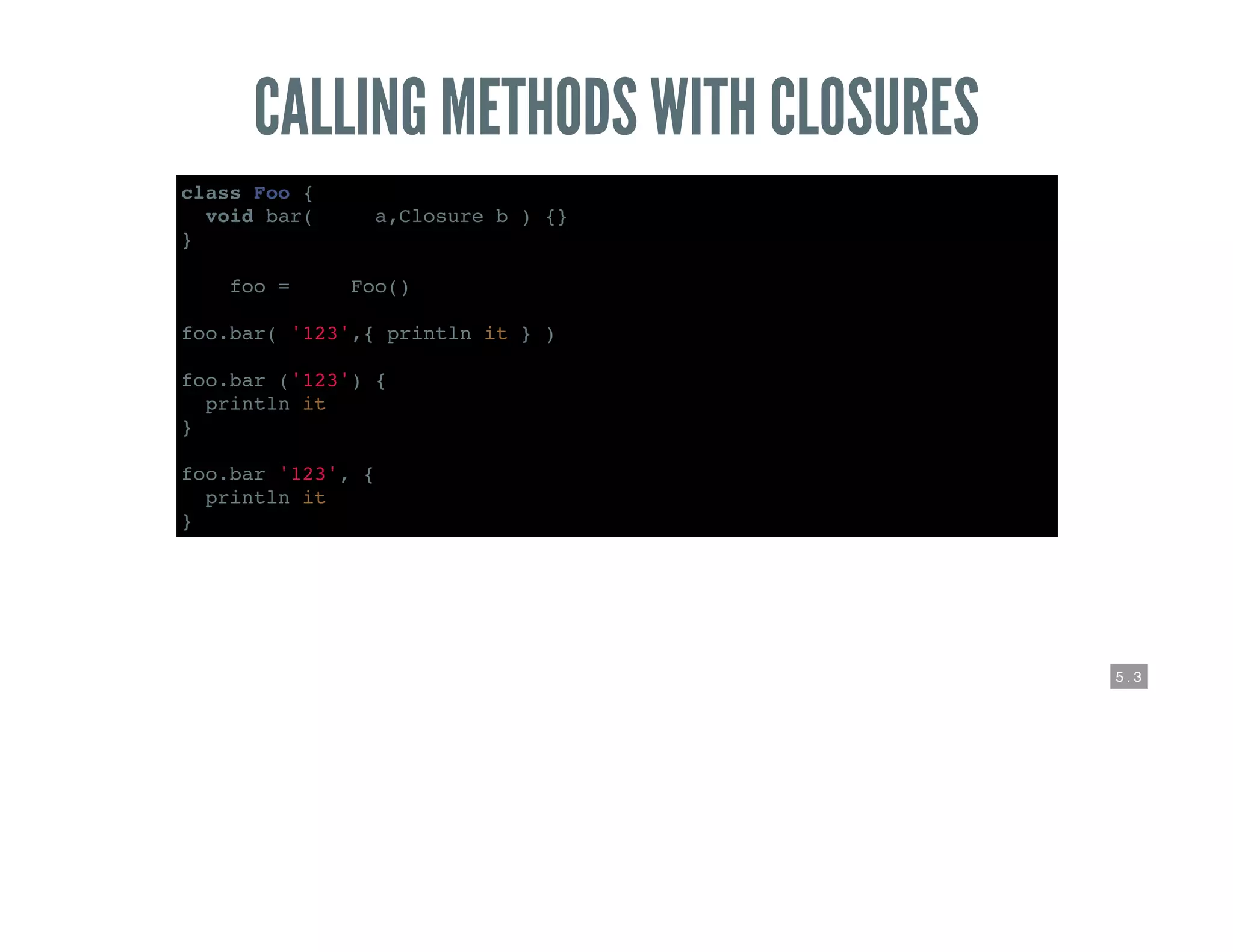 5 . 3
CALLING METHODS WITH CLOSURES
class Foo {
void bar( def a,Closure b ) {}
}
def foo = new Foo()
foo.bar( '123',{ println it } )
foo.bar ('123') {
println it
}
foo.bar '123', {
println it
}
 