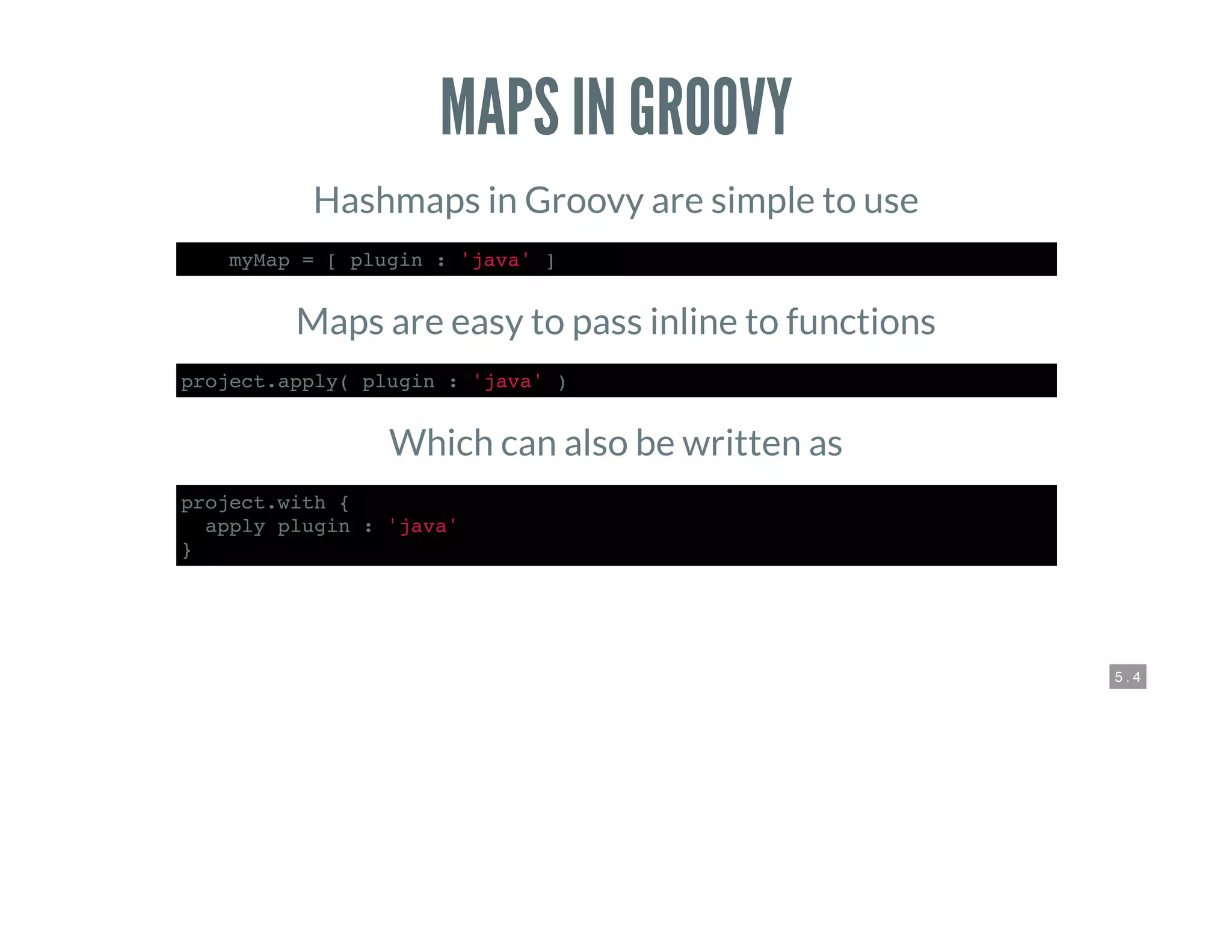 5 . 4
MAPS IN GROOVY
Hashmaps in Groovy are simple to use
def myMap = [ plugin : 'java' ]
Maps are easy to pass inline to functions
project.apply( plugin : 'java' )
Which can also be written as
project.with {
apply plugin : 'java'
}
 