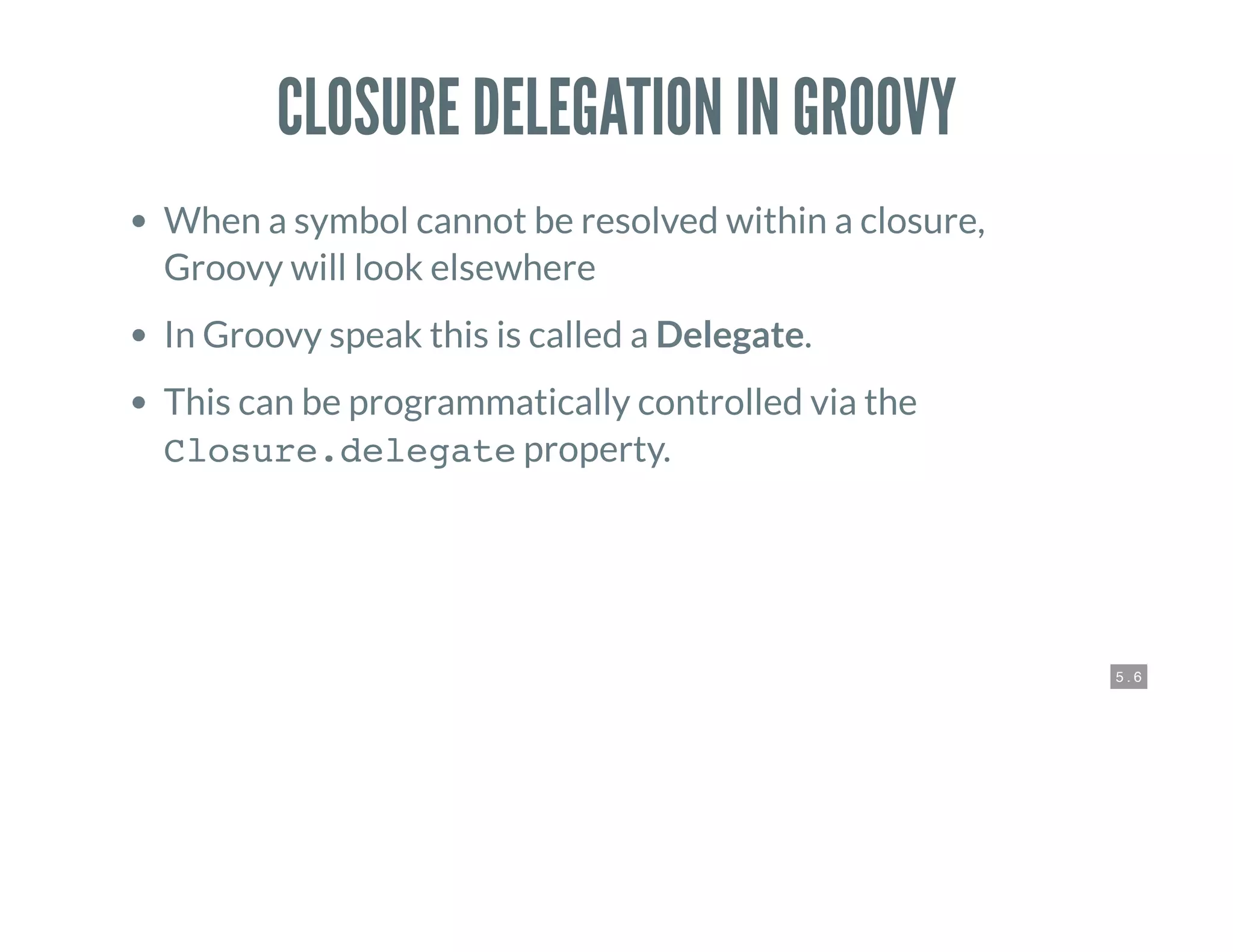 5 . 6
CLOSURE DELEGATION IN GROOVY
When a symbol cannot be resolved within a closure,
Groovy will look elsewhere
In Groovy speak this is called a Delegate.
This can be programmatically controlled via the
Closure.delegate property.
 
