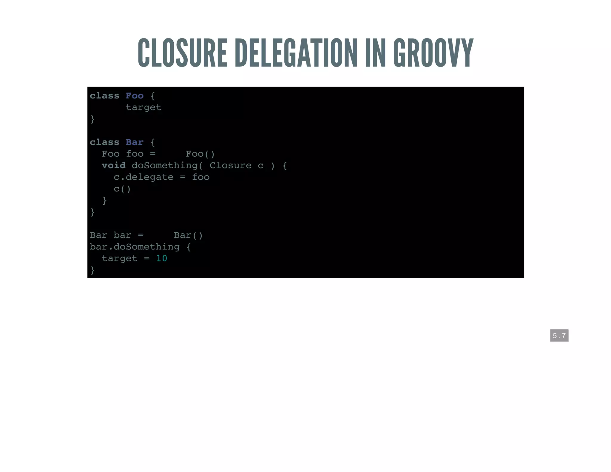 5 . 7
CLOSURE DELEGATION IN GROOVY
class Foo {
def target
}
class Bar {
Foo foo = new Foo()
void doSomething( Closure c ) {
c.delegate = foo
c()
}
}
Bar bar = new Bar()
bar.doSomething {
target = 10
}
 