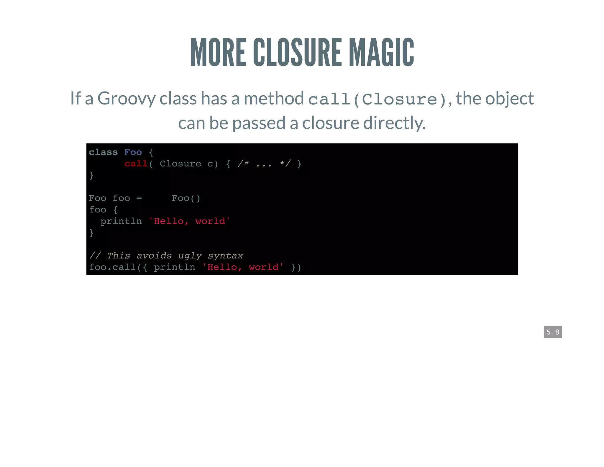 5 . 8
MORE CLOSURE MAGIC
If a Groovy class has a method call(Closure), the object
can be passed a closure directly.
class Foo {
def call( Closure c) { /* ... */ }
}
Foo foo = new Foo()
foo {
println 'Hello, world'
}
// This avoids ugly syntax
foo.call({ println 'Hello, world' })
 