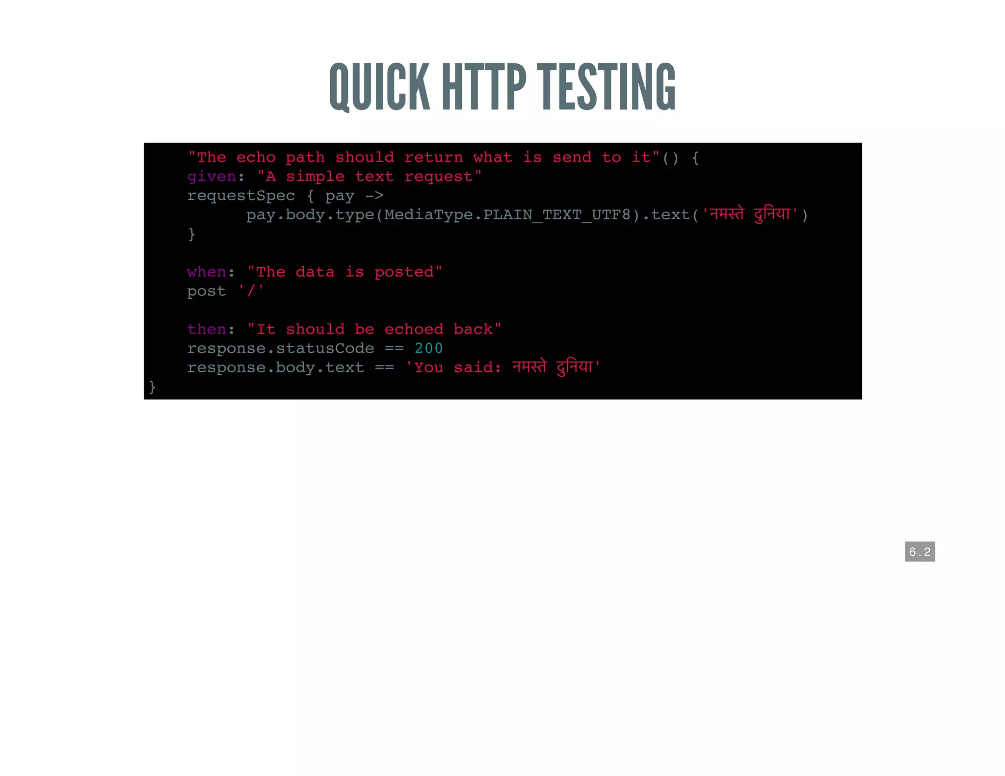 6 . 2
QUICK HTTP TESTING
def "The echo path should return what is send to it"() {
given: "A simple text request"
requestSpec { pay ->
pay.body.type(MediaType.PLAIN_TEXT_UTF8).text(' ')
}
when: "The data is posted"
post '/'
then: "It should be echoed back"
response.statusCode == 200
response.body.text == 'You said: '
}
 