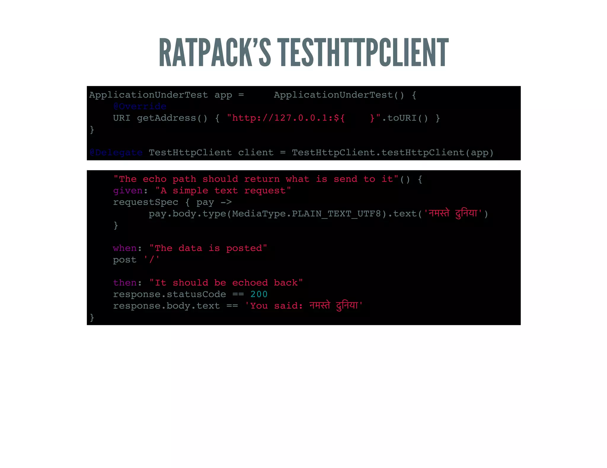 RATPACK’S TESTHTTPCLIENT
ApplicationUnderTest app = new ApplicationUnderTest() {
@Override
URI getAddress() { "http://127.0.0.1:${PORT}".toURI() }
}
@Delegate TestHttpClient client = TestHttpClient.testHttpClient(app)
def "The echo path should return what is send to it"() {
given: "A simple text request"
requestSpec { pay ->
pay.body.type(MediaType.PLAIN_TEXT_UTF8).text(' ')
}
when: "The data is posted"
post '/'
then: "It should be echoed back"
response.statusCode == 200
response.body.text == 'You said: '
}
 