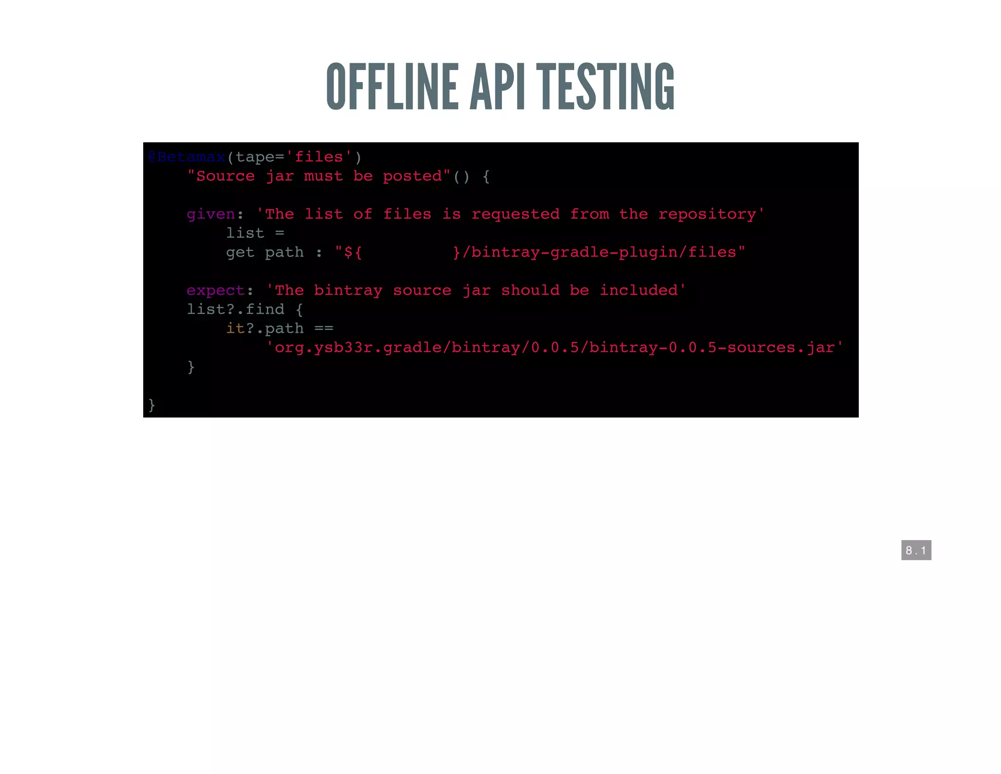 8 . 1
OFFLINE API TESTING
@Betamax(tape='files')
def "Source jar must be posted"() {
given: 'The list of files is requested from the repository'
def list =
get path : "${REPO_ROOT}/bintray-gradle-plugin/files"
expect: 'The bintray source jar should be included'
list?.find {
it?.path ==
'org.ysb33r.gradle/bintray/0.0.5/bintray-0.0.5-sources.jar'
}
}
 