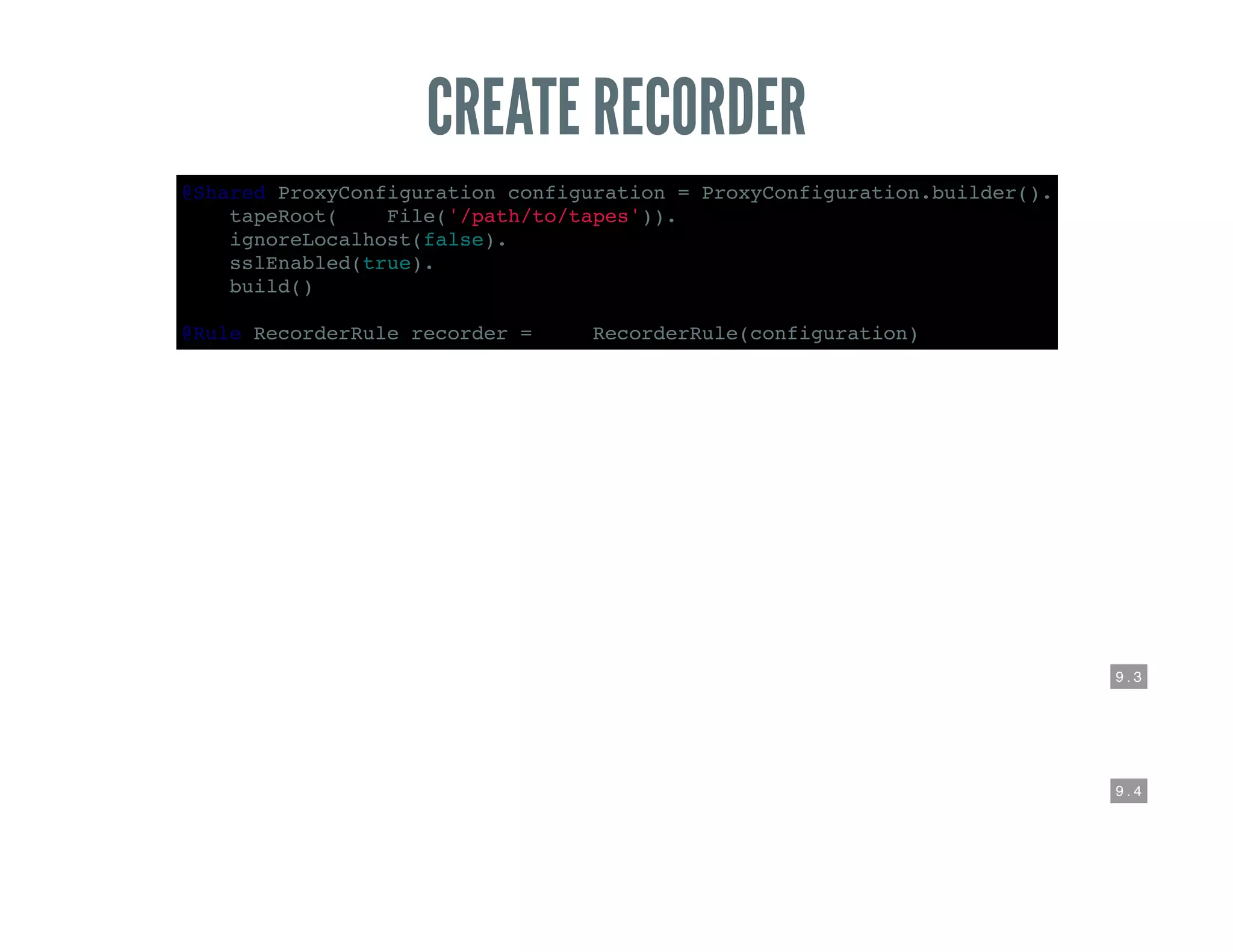 9 . 3
9 . 4
CREATE RECORDER
@Shared ProxyConfiguration configuration = ProxyConfiguration.builder().
tapeRoot(new File('/path/to/tapes')).
ignoreLocalhost(false).
sslEnabled(true).
build()
@Rule RecorderRule recorder = new RecorderRule(configuration)
 