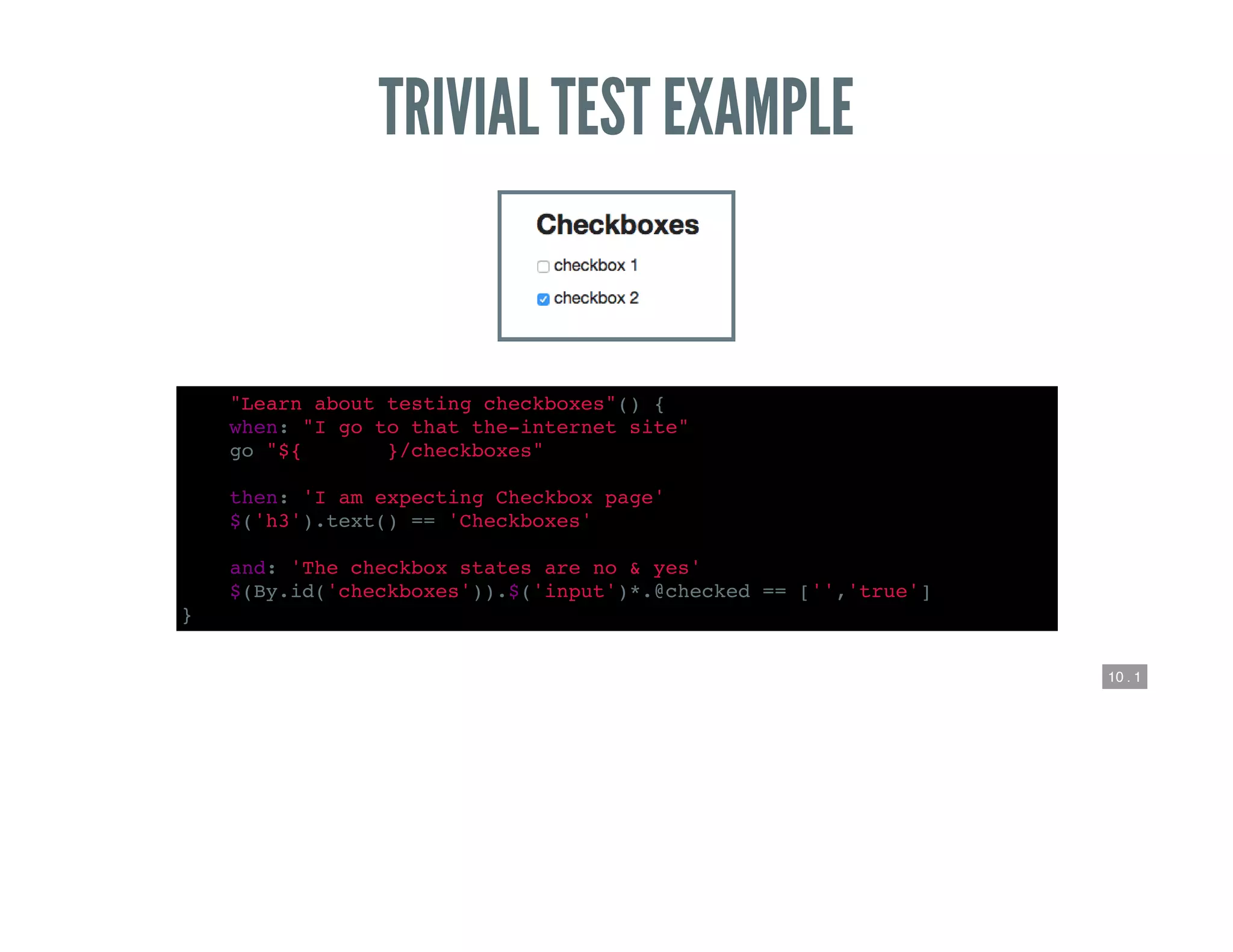 10 . 1
TRIVIAL TEST EXAMPLE
def "Learn about testing checkboxes"() {
when: "I go to that the-internet site"
go "${webroot}/checkboxes"
then: 'I am expecting Checkbox page'
$('h3').text() == 'Checkboxes'
and: 'The checkbox states are no & yes'
$(By.id('checkboxes')).$('input')*.@checked == ['','true']
}
 