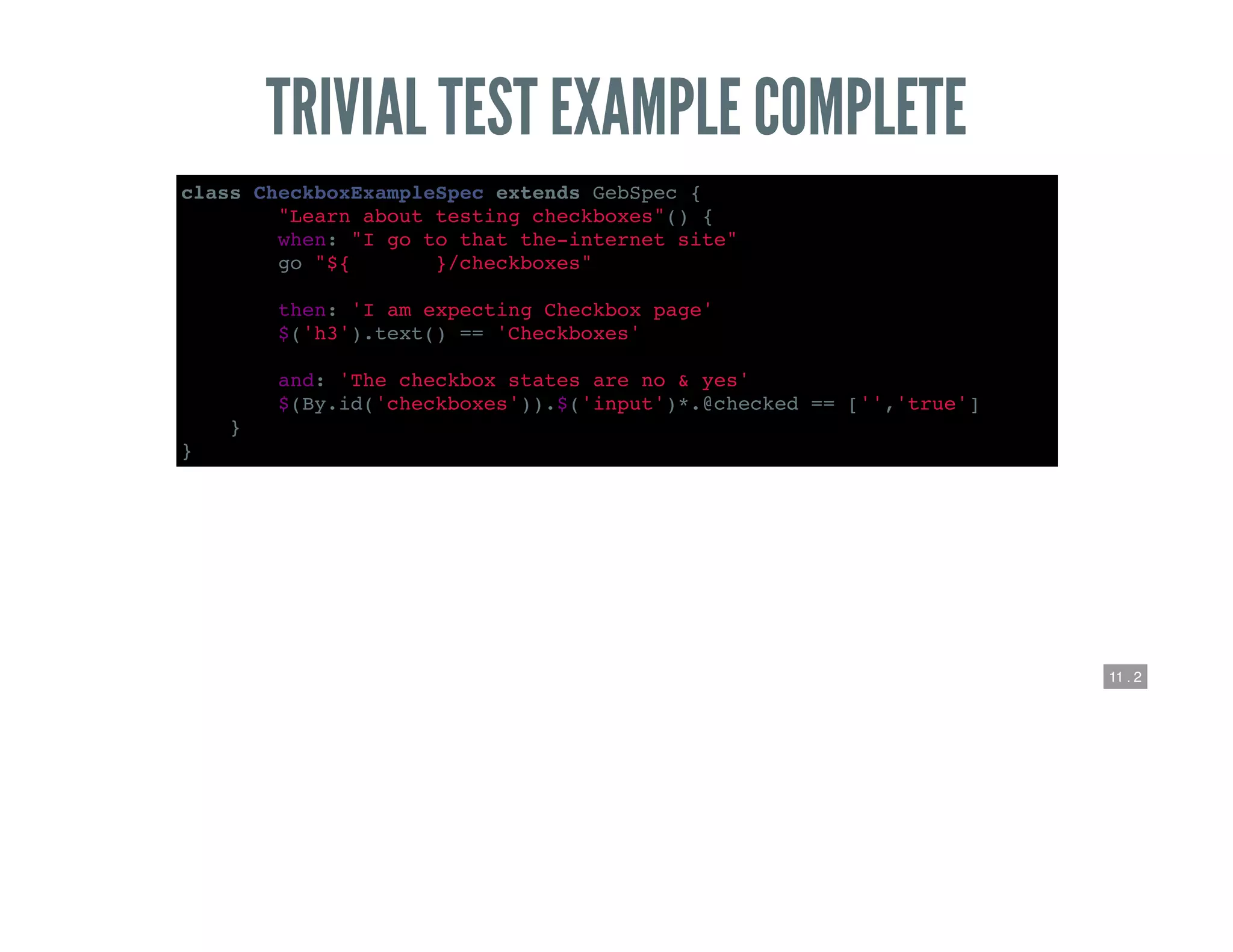 11 . 2
TRIVIAL TEST EXAMPLE COMPLETE
class CheckboxExampleSpec extends GebSpec {
def "Learn about testing checkboxes"() {
when: "I go to that the-internet site"
go "${webroot}/checkboxes"
then: 'I am expecting Checkbox page'
$('h3').text() == 'Checkboxes'
and: 'The checkbox states are no & yes'
$(By.id('checkboxes')).$('input')*.@checked == ['','true']
}
}
 