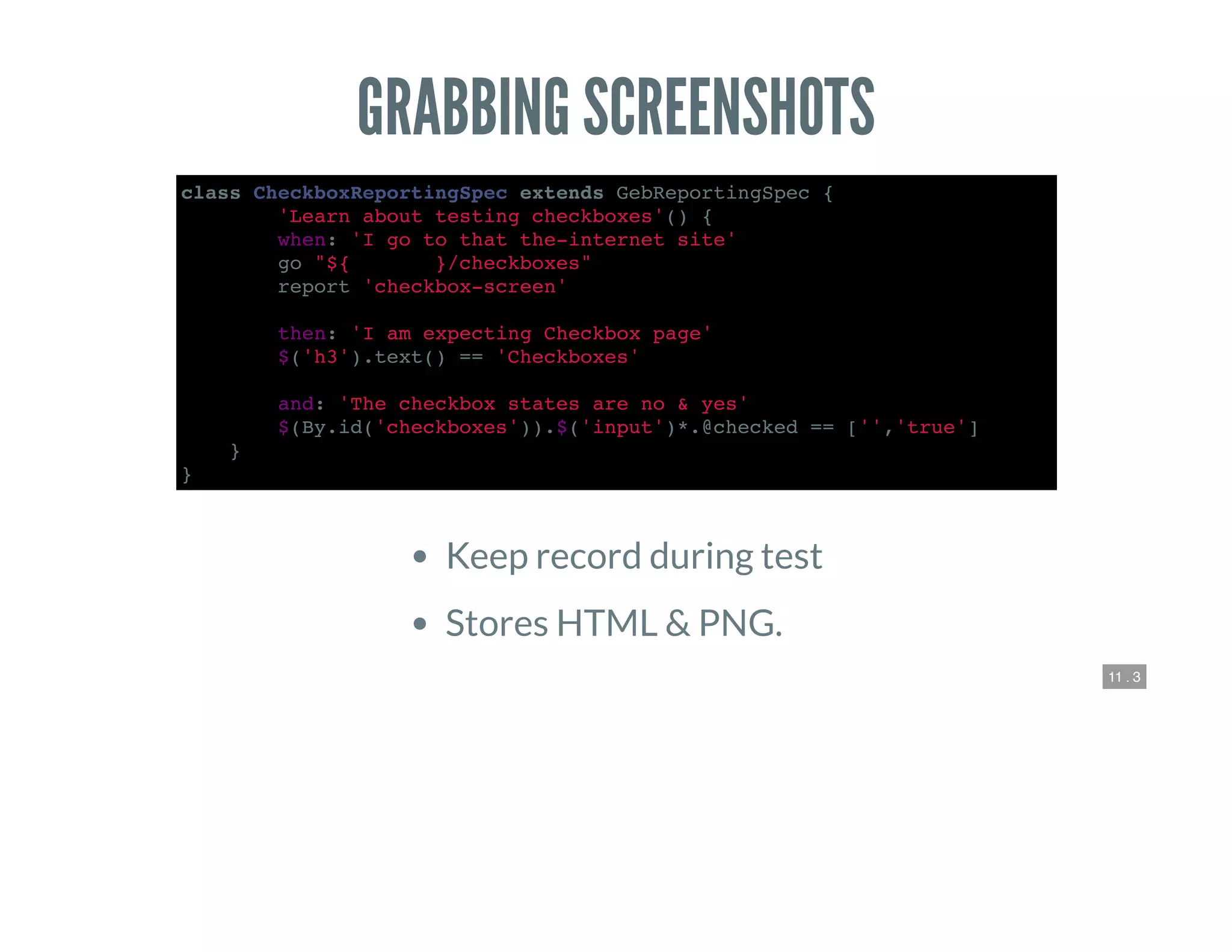 11 . 3
GRABBING SCREENSHOTS
class CheckboxReportingSpec extends GebReportingSpec {
def 'Learn about testing checkboxes'() {
when: 'I go to that the-internet site'
go "${webroot}/checkboxes"
report 'checkbox-screen'
then: 'I am expecting Checkbox page'
$('h3').text() == 'Checkboxes'
and: 'The checkbox states are no & yes'
$(By.id('checkboxes')).$('input')*.@checked == ['','true']
}
}
Keep record during test
Stores HTML & PNG.
 
