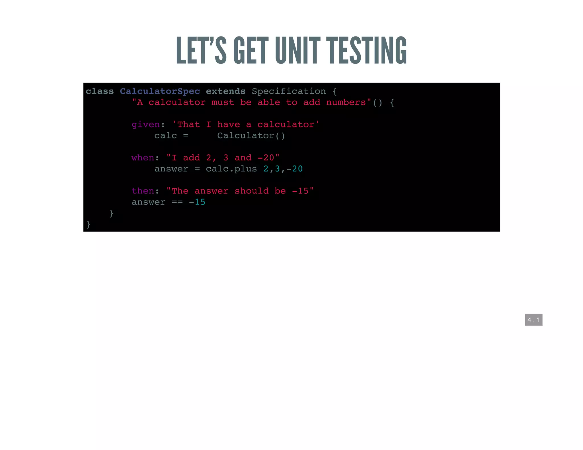 4 . 1
LET’S GET UNIT TESTING
class CalculatorSpec extends Specification {
def "A calculator must be able to add numbers"() {
given: 'That I have a calculator'
def calc = new Calculator()
when: "I add 2, 3 and -20"
def answer = calc.plus 2,3,-20
then: "The answer should be -15"
answer == -15
}
}
 