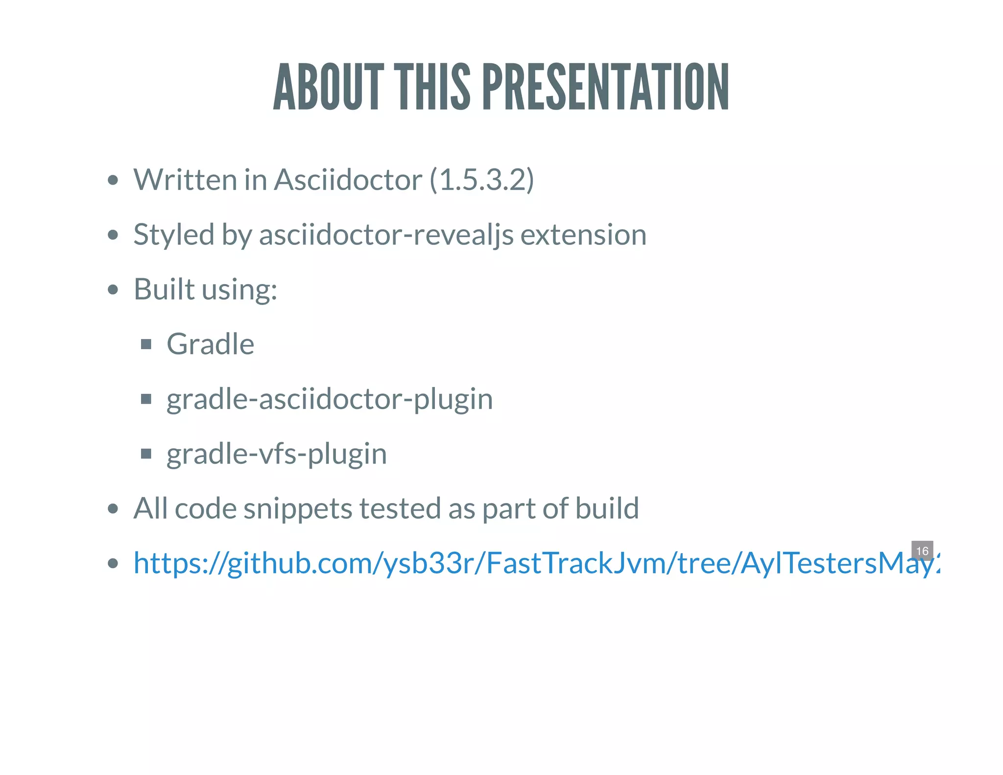 16
ABOUT THIS PRESENTATION
Written in Asciidoctor (1.5.3.2)
Styled by asciidoctor-revealjs extension
Built using:
Gradle
gradle-asciidoctor-plugin
gradle-vfs-plugin
All code snippets tested as part of build
https://github.com/ysb33r/FastTrackJvm/tree/AylTestersMay2016
 