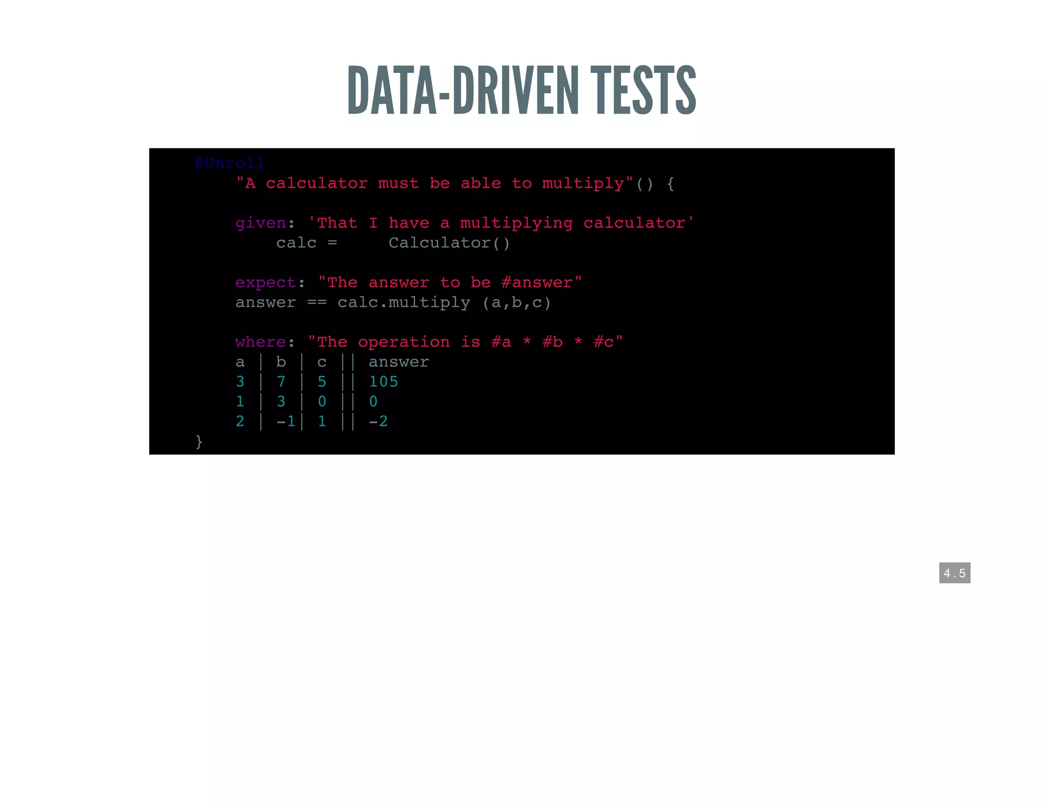 4 . 5
DATA-DRIVEN TESTS
@Unroll
def "A calculator must be able to multiply"() {
given: 'That I have a multiplying calculator'
def calc = new Calculator()
expect: "The answer to be #answer"
answer == calc.multiply (a,b,c)
where: "The operation is #a * #b * #c"
a | b | c || answer
3 | 7 | 5 || 105
1 | 3 | 0 || 0
2 | -1| 1 || -2
}
 