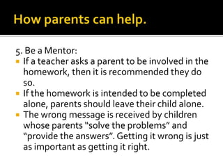 5. Be a Mentor:
 If a teacher asks a parent to be involved in the
homework, then it is recommended they do
so.
 If the homework is intended to be completed
alone, parents should leave their child alone.
 The wrong message is received by children
whose parents “solve the problems” and
“provide the answers”. Getting it wrong is just
as important as getting it right.
 