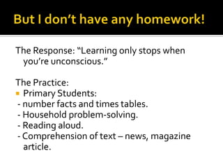 The Response: “Learning only stops when
you’re unconscious.”
The Practice:
 Primary Students:
- number facts and times tables.
- Household problem-solving.
- Reading aloud.
- Comprehension of text – news, magazine
article.
 