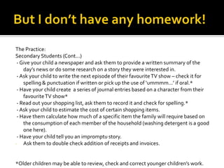 The Practice:
Secondary Students (Cont...)
- Give your child a newspaper and ask them to provide a written summary of the
day’s news or do some research on a story they were interested in.
- Ask your child to write the next episode of their favouriteTV show – check it for
spelling & punctuation if written or pick up the use of ‘ummmm...’ if oral.*
- Have your child create a series of journal entries based on a character from their
favouriteTV show*
- Read out your shopping list, ask them to record it and check for spelling.*
- Ask your child to estimate the cost of certain shopping items.
- Have them calculate how much of a specific item the family will require based on
the consumption of each member of the household (washing detergent is a good
one here).
- Have your child tell you an impromptu story.
- Ask them to double check addition of receipts and invoices.
*Older children may be able to review, check and correct younger children’s work.
 