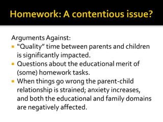 Arguments Against:
 “Quality” time between parents and children
is significantly impacted.
 Questions about the educational merit of
(some) homework tasks.
 When things go wrong the parent-child
relationship is strained; anxiety increases,
and both the educational and family domains
are negatively affected.
 