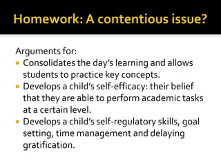 Arguments for:
 Consolidates the day’s learning and allows
students to practice key concepts.
 Develops a child’s self-efficacy: their belief
that they are able to perform academic tasks
at a certain level.
 Develops a child’s self-regulatory skills, goal
setting, time management and delaying
gratification.
 