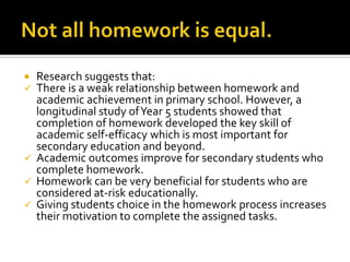  Research suggests that:
 There is a weak relationship between homework and
academic achievement in primary school. However, a
longitudinal study ofYear 5 students showed that
completion of homework developed the key skill of
academic self-efficacy which is most important for
secondary education and beyond.
 Academic outcomes improve for secondary students who
complete homework.
 Homework can be very beneficial for students who are
considered at-risk educationally.
 Giving students choice in the homework process increases
their motivation to complete the assigned tasks.
 