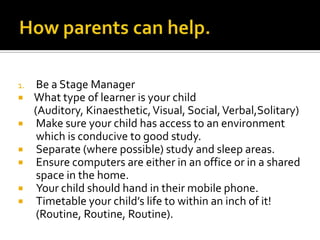 1. Be a Stage Manager
 What type of learner is your child
(Auditory, Kinaesthetic,Visual, Social,Verbal,Solitary)
 Make sure your child has access to an environment
which is conducive to good study.
 Separate (where possible) study and sleep areas.
 Ensure computers are either in an office or in a shared
space in the home.
 Your child should hand in their mobile phone.
 Timetable your child’s life to within an inch of it!
(Routine, Routine, Routine).
 