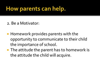 2. Be a Motivator:
 Homework provides parents with the
opportunity to communicate to their child
the importance of school.
 The attitude the parent has to homework is
the attitude the child will acquire.
 