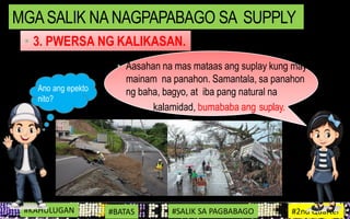 • Aasahan na mas mataas ang suplay kung may
mainam na panahon. Samantala, sa panahon
ng baha, bagyo, at iba pang natural na
kalamidad, bumababa ang suplay.
#KAHULUGAN #BATAS #SALIK SA PAGBABAGO #2nd Quarter
MGASALIK NA NAGPAPABAGO SA SUPPLY
• 3. PWERSA NG KALIKASAN.
Ano ang epekto
nito?
 
