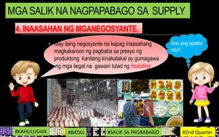 4. INAASAHAN NG MGANEGOSYANTE.
• May ilang negosyante na kapag inaasahang
magkakaroon ng pagbaba sa presyo ng
produktong kanilang kinakalakal ay gumagawa
ng mga ilegal na gawain tulad ng hoarding.
#KAHULUGAN #BATAS #SALIK SA PAGBABAGO #2nd Quarter
MGASALIK NA NAGPAPABAGO SA SUPPLY
Ano ang epekto
nito?
 