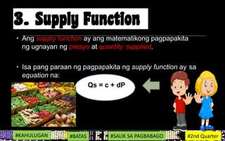 • Ang supply function ay ang matematikong pagpapakita
ng ugnayan ng presyo at quantity supplied.
• Isa pang paraan ng pagpapakita ng supply function ay sa
equation na:
Qs = c + dP
#KAHULUGAN #BATAS #SALIK SA PAGBABAGO #2nd Quarter
 