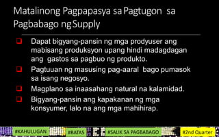 Matalinong Pagpapasya saPagtugon sa
Pagbabago ngSupply
 Dapat bigyang-pansin ng mga prodyuser ang
mabisang produksyon upang hindi madagdagan
ang gastos sa pagbuo ng produkto.
 Pagtuuan ng masusing pag-aaral bago pumasok
sa isang negosyo.
 Magplano sa inaasahang natural na kalamidad.
 Bigyang-pansin ang kapakanan ng mga
konsyumer, lalo na ang mga mahihirap.
#KAHULUGAN #BATAS #SALIK SA PAGBABAGO #2nd Quarter
 