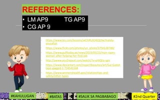 REFERENCES:
◦ https://www.tes.com/lessons/wChiRUiO4jQLYw/malala-
yousafzai
◦ https://www.flickr.com/photos/un_photo/37501287482
◦ https://www.gulftoday.ae/news/2019/05/23/man-rapes-
woman-after-helping-her-find-job
◦ http://awww.you2repeat.com/watch/?v=yHtQEa-sgrc
◦ https://www.deviantart.com/myperilbeauties/art/Gal-Gadot-
tape-gagged-1-734543168
◦ https://www.womenshealth.gov/relationships-and-
safety/other-types
• LM AP9 TG AP9
• CG AP 9
#KARAHASAN #DISKRIMINASYON #GENDER 3RD GRADING#KAHULUGAN #BATAS #SALIK SA PAGBABAGO #2nd Quarter
 