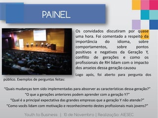 PAINEL
                                          Os convidados discutiram por quase
                                          uma hora. Foi comentado a respeito da
                                          importância      do     idioma,   sobre
                                          comportamentos,         sobre    pontos
                                          positivos e negativos da Geração Y,
                                          conflito de gerações e como os
                                          profissionais de RH lidam com o impacto
                                          dos anseios dessa geração causou
                                          Logo após, foi aberto para pergunta dos
público. Exemplos de perguntas feitas:

“Quais mudanças tem sido implementadas para absorver as características dessa geração?”
            “O que a gerações anteriores podem aprender com a geração Y?”
   “Qual é a principal expectativa das grandes empresas que a geração Y não atende?”
 “Como vocês lidam com motivação e reconhecimento destes profissionais mais jovens?”

            Youth to Business | 10 de Novembro | Realização: AIESEC
 