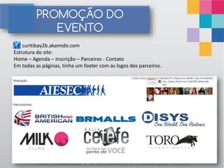 PROMOÇÃO DO
            EVENTO
    curitibay2b.akamido.com
Estrutura do site:
Home – Agenda – Inscrição – Parceiros - Contato
Em todas as páginas, tinha um footer com as logos dos parceiros.




        Youth to Business | 10 de Novembro | Realização: AIESEC
 