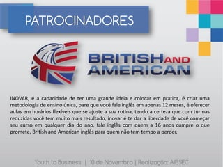 PATROCINADORES




INOVAR, é a capacidade de ter uma grande ideia e colocar em pratica, é criar uma
metodologia de ensino única, pare que você fale inglês em apenas 12 meses, é oferecer
aulas em horários flexíveis que se ajuste a sua rotina, tendo a certeza que com turmas
reduzidas você tem muito mais resultado, inovar é te dar a liberdade de você começar
seu curso em qualquer dia do ano, fale inglês com quem a 16 anos cumpre o que
promete, British and American inglês para quem não tem tempo a perder.




          Youth to Business | 10 de Novembro | Realização: AIESEC
 