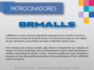 PATROCINADORES



A BRMALLS é a maior empresa integrada de shopping centers da América Latina e a
única empresa nacional de shopping centers com presença em todas as cinco regiões
do país, atendendo a consumidores de todas as diferentes classes sociais.

Uma empresa com estrutura simples, ágil, flexível e transparente que trabalha em
equipe e de forma disciplinada, para consistentemente superar metas desafiadoras e
satisfazer expectativas de clientes e sócios. Colocamos paixão nas nossas atividades e
buscamos os mais altos padrões de excelência. Somos obstinados em fazer a BRMALLS
crescer e prosperar.


         Youth to Business | 10 de Novembro | Realização: AIESEC
 