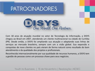 PATROCINADORES



Com 18 anos de atuação mundial no setor de Tecnologia da Informação, a DISYS
chegou ao Brasil em 2007, atendendo um cliente multinacional na cidade de Curitiba
(PR). Desde então, a DISYS foi ampliando sua atuação e adaptando suas linhas de
serviços ao mercado brasileiro, sempre com um a visão global. Sua expansão e
conquistas de novo clientes no país vieram de forma natural como resultado do bom
atendimento e da qualidade dos projetos e profissionais.
Reconhecida internacionalmente por sua qualidade de recursos humanos, a DISYS tem
a gestão de pessoas como um processo chave para seus negócios.




        Youth to Business | 10 de Novembro | Realização: AIESEC
 