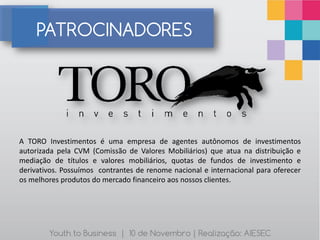 PATROCINADORES




A TORO Investimentos é uma empresa de agentes autônomos de investimentos
autorizada pela CVM (Comissão de Valores Mobiliários) que atua na distribuição e
mediação de títulos e valores mobiliários, quotas de fundos de investimento e
derivativos. Possuímos contrantes de renome nacional e internacional para oferecer
os melhores produtos do mercado financeiro aos nossos clientes.




        Youth to Business | 10 de Novembro | Realização: AIESEC
 