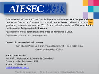 Fundada em 1975, a AIESEC em Curitiba hoje está sediada na UFPR Campus Botânico,
dentro do Centro de Convivências. Atuando entre jovens universitários e recém-
graduados, somente no ano de 2012 foram realizados mais de 100 intercâmbios
profissionais e 140 posições de liderança.
Agradecemos muito a participação de todos os painelistas e ONGs.
Esperamos vê-los em um evento próximo!

Contato do responsável pelo evento:
         Ivan Chagas Pedroso | ivan.chagas@aiesec.net | (41) 9888-0365
                           Diretor de Relações Públicas

AIESEC em Curitiba
Av. Prof. L. Meissner, 632, Centro de Convivência
Campus Jardim Botânico - UFPR
+55 (41) 3360-4426
curitiba@aiesec.org.br
         Youth to Business | 10 de Novembro | Realização: AIESEC
 