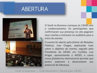 ABERTURA

                        O Youth to Business começou às 13h30 com
                        o credenciamento. Os participantes que
                        confirmaram sua presença no site pegaram
                        seus crachás e entraram no auditório para o
                        início do evento.
                        O evento foi aberto pelo diretor de Relações
                        Públicas, Ivan Chagas, explicando mais
                        sobre o objetivo do evento, seguido pelo
                        Presidente da AIESEC em Curitiba, Luis
                        Krüger, apresentando a AIESEC e como
                        nossa plataforma internacional permite que
                        jovens explorem e desenvolvam seu
                        potencial de liderança.

Youth to Business | 10 de Novembro | Realização: AIESEC
 
