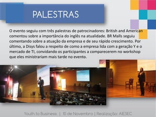 PALESTRAS
O evento seguiu com três palestras de patrocinadores: British and American
comentou sobre a importância do inglês na atualidade. BR Malls seguiu
comentando sobre a atuação da empresa e de seu rápido crescimento. Por
último, a Disys falou a respeito de como a empresa lida com a geração Y e o
mercado de TI, convidando os participantes a comparecerem no workshop
que eles ministrariam mais tarde no evento.




        Youth to Business | 10 de Novembro | Realização: AIESEC
 