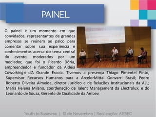PAINEL
O painel é um momento em que
convidados, representantes de grandes
empresas se reúnem ao palco para
comentar sobre sua experiência e
conhecimentos acerca do tema central
do evento, moderados por um
mediador, que foi o Ricardo Dória,
empreendedor e fundador da Aldeia
Coworking e d’A Grande Escola. Tivemos a presença Thiago Pimentel Pinto,
 Supervisor Recursos Humanos para a ArcelorMittal Gonvarri Brasil; Pedro
 Roberto Oliveira Almeida, diretor Jurídico e de Relações Institucionais da ALL;
 Maria Helena Milano, coordenação de Talent Management da Electrolux; e do
 Leonardo de Souza, Gerente de Qualidade da Ambev.



          Youth to Business | 10 de Novembro | Realização: AIESEC
 