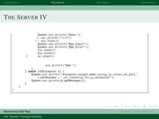 Introduction The Server The Client References
THE SERVER IV
System . out . p r i n t l n ( "Done . " ) ;
/ / out . p r i n t l n ( "  r  n " ) ;
/ / out . flush ( ) ;
System . out . p r i n t l n ( "Bye Input ! " ) ;
System . out . p r i n t l n ( "Bye Error ! " ) ;
f i s . close ( ) ;
bis . close ( ) ;
/ / os . close ( ) ;
out . p r i n t l n ( "Bye : " ) ;
}
} catch ( IOException e ) {
System . out . p r i n t l n ( " Exception caught when t r y i n g to l i s t e n on port "
+ portNumber + " or l i s t e n i n g f o r a connection " ) ;
System . out . p r i n t l n ( e . getMessage ( ) ) ;
}
}
}
Muhammad Adil Raja Roaming Researchers, R .
File Transfer Through Sockets
 