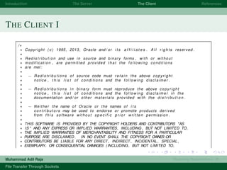 Introduction The Server The Client References
THE CLIENT I
/∗
∗ Copyright ( c ) 1995, 2013, Oracle and / or i t s a f f i l i a t e s . A l l r i g h t s reserved .
∗
∗ R e d i s t r i b u t i o n and use in source and binary forms , with or without
∗ modification , are permitted provided that the f o l l o w i n g conditions
∗ are met :
∗
∗ − Redistributions of source code must r e t a i n the above copyright
∗ notice , t h i s l i s t of conditions and the f o l l o w i n g disclaimer .
∗
∗ − Redistributions in binary form must reproduce the above copyright
∗ notice , t h i s l i s t of conditions and the f o l l o w i n g disclaimer in the
∗ documentation and / or other materials provided with the d i s t r i b u t i o n .
∗
∗ − Neither the name of Oracle or the names of i t s
∗ c o n t r i b u t o r s may be used to endorse or promote products derived
∗ from t h i s software without s p e c i f i c p r i o r w r i t t e n permission .
∗
∗ THIS SOFTWARE IS PROVIDED BY THE COPYRIGHT HOLDERS AND CONTRIBUTORS "AS
∗ IS " AND ANY EXPRESS OR IMPLIED WARRANTIES, INCLUDING, BUT NOT LIMITED TO,
∗ THE IMPLIED WARRANTIES OF MERCHANTABILITY AND FITNESS FOR A PARTICULAR
∗ PURPOSE ARE DISCLAIMED . IN NO EVENT SHALL THE COPYRIGHT OWNER OR
∗ CONTRIBUTORS BE LIABLE FOR ANY DIRECT, INDIRECT , INCIDENTAL , SPECIAL ,
∗ EXEMPLARY, OR CONSEQUENTIAL DAMAGES (INCLUDING, BUT NOT LIMITED TO,
Muhammad Adil Raja Roaming Researchers, R .
File Transfer Through Sockets
 