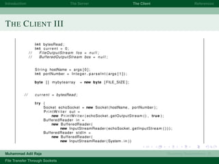 Introduction The Server The Client References
THE CLIENT III
int bytesRead ;
int current = 0;
/ / FileOutputStream fos = n u l l ;
/ / BufferedOutputStream bos = n u l l ;
String hostName = args [ 0 ] ;
int portNumber = Integer . parseInt ( args [ 1 ] ) ;
byte [ ] mybytearray = new byte [ FILE_SIZE ] ;
/ / current = bytesRead ;
try (
Socket echoSocket = new Socket ( hostName , portNumber ) ;
P r i n t W r i t e r out =
new P r i n t W r i t e r ( echoSocket . getOutputStream ( ) , true ) ;
BufferedReader in =
new BufferedReader (
new InputStreamReader ( echoSocket . getInputStream ( ) ) ) ;
BufferedReader stdIn =
new BufferedReader (
new InputStreamReader ( System . in ) )
Muhammad Adil Raja Roaming Researchers, R .
File Transfer Through Sockets
 