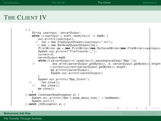 Introduction The Server The Client References
THE CLIENT IV
) {
String userInput , serverOutput ;
while ( ( userInput = stdIn . readLine ( ) ) != null ) {
out . p r i n t l n ( userInput ) ;
/ / fos = new FileOutputStream ( userInput +". t x t " ) ;
/ / bos = new BufferedOutputStream ( fos ) ;
P r i n t W r i t e r pw = new P r i n t W r i t e r (new BufferedWriter (new F i l e W r i t e r ( userInput+"
System . out . p r i n t l n ( " FileTransfer : " ) ;
current =0;
serverOutput=null ;
while ( ! ( serverOutput=in . readLine ( ) ) . equalsIgnoreCase ( "Bye : " ) ) {
/ / bos . write ( serverOutput . getBytes ( ) , 0 , serverOutput . getBytes ( ) . length
/ / current=current+serverOutput . getBytes ( ) . length ;
pw. p r i n t l n ( serverOutput ) ;
System . out . p r i n t l n ( serverOutput ) ;
}
System . out . p r i n t l n ( "Bye Client " ) ;
/ / fos . close ( ) ;
/ / bos . close ( ) ;
pw. close ( ) ;
}
} catch ( UnknownHostException e ) {
System . err . p r i n t l n ( "Don ’ t know about host " + hostName ) ;
System . e x i t ( 1 ) ;
} catch ( IOException e ) {
Muhammad Adil Raja Roaming Researchers, R .
File Transfer Through Sockets
 