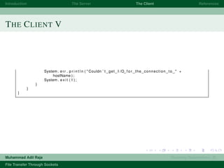 Introduction The Server The Client References
THE CLIENT V
System . err . p r i n t l n ( " Couldn ’ t get I /O f o r the connection to " +
hostName ) ;
System . e x i t ( 1 ) ;
}
}
}
Muhammad Adil Raja Roaming Researchers, R .
File Transfer Through Sockets
 