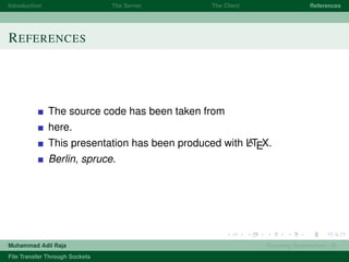 Introduction The Server The Client References
REFERENCES
The source code has been taken from
here.
This presentation has been produced with LATEX.
Berlin, spruce.
Muhammad Adil Raja Roaming Researchers, R .
File Transfer Through Sockets
 