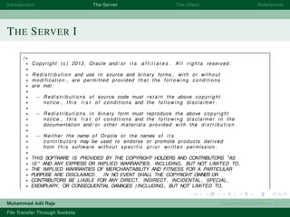 Introduction The Server The Client References
THE SERVER I
/∗
∗ Copyright ( c ) 2013, Oracle and / or i t s a f f i l i a t e s . A l l r i g h t s reserved .
∗
∗ R e d i s t r i b u t i o n and use in source and binary forms , with or without
∗ modification , are permitted provided that the f o l l o w i n g conditions
∗ are met :
∗
∗ − Redistributions of source code must r e t a i n the above copyright
∗ notice , t h i s l i s t of conditions and the f o l l o w i n g disclaimer .
∗
∗ − Redistributions in binary form must reproduce the above copyright
∗ notice , t h i s l i s t of conditions and the f o l l o w i n g disclaimer in the
∗ documentation and / or other materials provided with the d i s t r i b u t i o n .
∗
∗ − Neither the name of Oracle or the names of i t s
∗ c o n t r i b u t o r s may be used to endorse or promote products derived
∗ from t h i s software without s p e c i f i c p r i o r w r i t t e n permission .
∗
∗ THIS SOFTWARE IS PROVIDED BY THE COPYRIGHT HOLDERS AND CONTRIBUTORS "AS
∗ IS " AND ANY EXPRESS OR IMPLIED WARRANTIES, INCLUDING, BUT NOT LIMITED TO,
∗ THE IMPLIED WARRANTIES OF MERCHANTABILITY AND FITNESS FOR A PARTICULAR
∗ PURPOSE ARE DISCLAIMED . IN NO EVENT SHALL THE COPYRIGHT OWNER OR
∗ CONTRIBUTORS BE LIABLE FOR ANY DIRECT, INDIRECT , INCIDENTAL , SPECIAL ,
∗ EXEMPLARY, OR CONSEQUENTIAL DAMAGES (INCLUDING, BUT NOT LIMITED TO,
Muhammad Adil Raja Roaming Researchers, R .
File Transfer Through Sockets
 