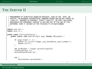 Introduction The Server The Client References
THE SERVER II
∗ PROCUREMENT OF SUBSTITUTE GOODS OR SERVICES; LOSS OF USE, DATA, OR
∗ PROFITS; OR BUSINESS INTERRUPTION) HOWEVER CAUSED AND ON ANY THEORY OF
∗ LIABILITY , WHETHER IN CONTRACT, STRICT LIABILITY , OR TORT (INCLUDING
∗ NEGLIGENCE OR OTHERWISE) ARISING IN ANY WAY OUT OF THE USE OF THIS
∗ SOFTWARE, EVEN IF ADVISED OF THE POSSIBILITY OF SUCH DAMAGE.
∗/
import java . net . ∗ ;
import java . io . ∗ ;
public class FileTransferServer {
public static void main ( String [ ] args ) throws IOException {
i f ( args . length != 1) {
System . err . p r i n t l n ( "Usage : java EchoServer <port number>" ) ;
System . e x i t ( 1 ) ;
}
int portNumber = Integer . parseInt ( args [ 0 ] ) ;
FileInputStream f i s ;
BufferedInputStream bis ;
try (
ServerSocket serverSocket =
Muhammad Adil Raja Roaming Researchers, R .
File Transfer Through Sockets
 