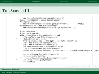 Introduction The Server The Client References
THE SERVER III
new ServerSocket ( Integer . parseInt ( args [ 0 ] ) ) ;
Socket clientSocket = serverSocket . accept ( ) ;
P r i n t W r i t e r out =
new P r i n t W r i t e r ( clientSocket . getOutputStream ( ) , true ) ;
BufferedReader in = new BufferedReader (
new InputStreamReader ( clientSocket . getInputStream ( ) ) ) ;
) {
String inputLine ;
String n u l l S t r =null ;
while ( ( inputLine = in . readLine ( ) ) != null ) {
F i l e myFile = new F i l e ( inputLine ) ;
/ / OutputStream os = n u l l ;
byte [ ] mybytearray = new byte [ ( int ) myFile . length ( ) ] ;
f i s = new FileInputStream ( myFile ) ;
bis = new BufferedInputStream ( f i s ) ;
bis . read ( mybytearray ,0 , mybytearray . length ) ;
/ / os = clientSocket . getOutputStream ( ) ;
System . out . p r i n t l n ( " Sending " + inputLine + " ( " + mybytearray . length + " bytes
out . p r i n t l n (new String ( mybytearray ) ) ;
/ / out . p r i n t l n ( "  r  n " ) ;
/ / out . write ( mybytearray ,0 , mybytearray . length ) ;
/ / out . write ( "  r  n " . getBytes ( ) ) ;
out . flush ( ) ;
Muhammad Adil Raja Roaming Researchers, R .
File Transfer Through Sockets
 