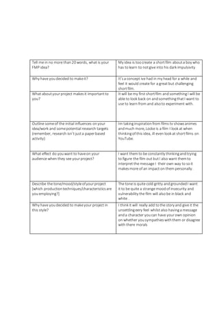 Tell me in no more than20 words, what is your
FMP idea?
My idea is toocreate a shortfilm abouta boy who
has tolearn to notgive into his dark impulsivity
Why have youdecided to makeit? It’sa concept ive had in my head for a while and
feel it would create for a great but challenging
shortfilm.
What aboutyourproject makesit importantto
you?
It will be my first shortfilm andsomethingI will be
able to look back on andsomethingthatI want to
use to learn from and alsoto experiment with.
Outline someof the initial influences onyour
idea/work and somepotential research targets
(remember, research isn’t justa paperbased
activity)
Im takinginspirationfrom films tv showsanimes
andmuch more, Locke is a film I look at when
thinkingof this idea, ill even look at shortfilms on
YouTube.
What effect do youwant to haveon your
audience when they see yourproject?
I want themto be constantly thinkingandtrying
to figure the film out butI also want themto
interpret the message I their own way to soit
makesmore of an impact on thempersonally.
Describe the tone/mood/styleofyourproject
[which productiontechniques/characteristicsare
youemploying?]
The tone is quite cold gritty andgroundedI want
it to be quite a strange moodof insecurity and
vulnerability the film will also be in black and
white .
Why have youdecided to makeyour project in
this style?
I think it will really add tothe story and give it the
unsettlingeery feel whilst also havinga message
anda character youcan have yourown opinion
on whether yousympathieswiththem or disagree
with there morals
 